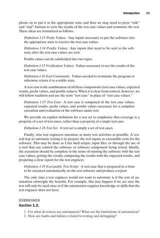 introtest CUUS047-Ammann ISBN 9780521880381 November 8, 2007 17:13 Char Count= 0
Introduction 15
phone on to put it in the appropriate state and then we may need to press “talk”
and “end” buttons to view the results of the test case values and terminate the test.
These ideas are formalized as follows.
Definition 1.13 Prefix Values: Any inputs necessary to put the software into
the appropriate state to receive the test case values.
Definition 1.14 Postfix Values: Any inputs that need to be sent to the soft-
ware after the test case values are sent.
Postfix values can be subdivided into two types.
Definition 1.15 Verification Values: Values necessary to see the results of the
test case values.
Definition 1.16 Exit Commands: Values needed to terminate the program or
otherwise return it to a stable state.
A test case is the combination of all these components (test case values, expected
results, prefix values, and postfix values). When it is clear from context, however, we
will follow tradition and use the term “test case” in place of “test case values.”
Definition 1.17 Test Case: A test case is composed of the test case values,
expected results, prefix values, and postfix values necessary for a complete
execution and evaluation of the software under test.
We provide an explicit definition for a test set to emphasize that coverage is a
property of a set of test cases, rather than a property of a single test case.
Definition 1.18 Test Set: A test set is simply a set of test cases.
Finally, wise test engineers automate as many test activities as possible. A cru-
cial way to automate testing is to prepare the test inputs as executable tests for the
software. This may be done as Unix shell scripts, input files, or through the use of
a tool that can control the software or software component being tested. Ideally,
the execution should be complete in the sense of running the software with the test
case values, getting the results, comparing the results with the expected results, and
preparing a clear report for the test engineer.
Definition 1.19 Executable Test Script: A test case that is prepared in a form
to be executed automatically on the test software and produce a report.
The only time a test engineer would not want to automate is if the cost of au-
tomation outweighs the benefits. For example, this may happen if we are sure the
test will only be used once or if the automation requires knowledge or skills that the
test engineer does not have.
EXERCISES
Section 1.2.
1. For what do testers use automation? What are the limitations of automation?
2. How are faults and failures related to testing and debugging?
 