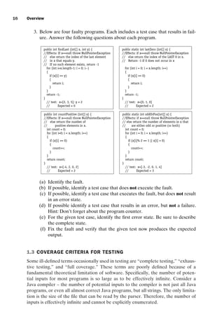introtest CUUS047-Ammann ISBN 9780521880381 November 8, 2007 17:13 Char Count= 0
16 Overview
3. Below are four faulty programs. Each includes a test case that results in fail-
ure. Answer the following questions about each program.
public int findLast (int[] x, int y) { public static int lastZero (int[] x) {
//Effects: If x==null throw NullPointerException //Effects: if x==null throw NullPointerException
// else return the index of the last element // else return the index of the LAST 0 in x.
// in x that equals y. // Return -1 if 0 does not occur in x
// If no such element exists, return -1
for (int i=x.length-1; i  0; i--) for (int i = 0; i  x.length; i++)
{ {
if (x[i] == y) if (x[i] == 0)
{ {
return i; return i;
} }
} }
return -1; return -1;
} }
// test: x=[2, 3, 5]; y = 2 // test: x=[0, 1, 0]
// Expected = 0 // Expected = 2
public int countPositive (int[] x) { public static int oddOrPos(int[] x) {
//Effects: If x==null throw NullPointerException //Effects: if x==null throw NullPointerException
// else return the number of // else return the number of elements in x that
// positive elements in x. // are either odd or positive (or both)
int count = 0; int count = 0;
for (int i=0; i  x.length; i++) for (int i = 0; i  x.length; i++)
{ {
if (x[i] = 0) if (x[i]% 2 == 1 || x[i]  0)
{ {
count++; count++;
} }
} }
return count; return count;
} }
// test: x=[-4, 2, 0, 2] // test: x=[-3, -2, 0, 1, 4]
// Expected = 2 // Expected = 3
(a) Identify the fault.
(b) If possible, identify a test case that does not execute the fault.
(c) If possible, identify a test case that executes the fault, but does not result
in an error state.
(d) If possible identify a test case that results in an error, but not a failure.
Hint: Don’t forget about the program counter.
(e) For the given test case, identify the first error state. Be sure to describe
the complete state.
(f) Fix the fault and verify that the given test now produces the expected
output.
1.3 COVERAGE CRITERIA FOR TESTING
Some ill-defined terms occasionally used in testing are “complete testing,” “exhaus-
tive testing,” and “full coverage.” These terms are poorly defined because of a
fundamental theoretical limitation of software. Specifically, the number of poten-
tial inputs for most programs is so large as to be effectively infinite. Consider a
Java compiler – the number of potential inputs to the compiler is not just all Java
programs, or even all almost correct Java programs, but all strings. The only limita-
tion is the size of the file that can be read by the parser. Therefore, the number of
inputs is effectively infinite and cannot be explicitly enumerated.
 