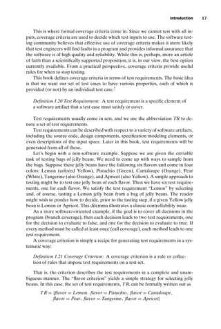 introtest CUUS047-Ammann ISBN 9780521880381 November 8, 2007 17:13 Char Count= 0
Introduction 17
This is where formal coverage criteria come in. Since we cannot test with all in-
puts, coverage criteria are used to decide which test inputs to use. The software test-
ing community believes that effective use of coverage criteria makes it more likely
that test engineers will find faults in a program and provides informal assurance that
the software is of high quality and reliability. While this is, perhaps, more an article
of faith than a scientifically supported proposition, it is, in our view, the best option
currently available. From a practical perspective, coverage criteria provide useful
rules for when to stop testing.
This book defines coverage criteria in terms of test requirements. The basic idea
is that we want our set of test cases to have various properties, each of which is
provided (or not) by an individual test case.2
Definition 1.20 Test Requirement: A test requirement is a specific element of
a software artifact that a test case must satisfy or cover.
Test requirements usually come in sets, and we use the abbreviation TR to de-
note a set of test requirements.
Test requirements can be described with respect to a variety of software artifacts,
including the source code, design components, specification modeling elements, or
even descriptions of the input space. Later in this book, test requirements will be
generated from all of these.
Let’s begin with a non-software example. Suppose we are given the enviable
task of testing bags of jelly beans. We need to come up with ways to sample from
the bags. Suppose these jelly beans have the following six flavors and come in four
colors: Lemon (colored Yellow), Pistachio (Green), Cantaloupe (Orange), Pear
(White), Tangerine (also Orange), and Apricot (also Yellow). A simple approach to
testing might be to test one jelly bean of each flavor. Then we have six test require-
ments, one for each flavor. We satisfy the test requirement “Lemon” by selecting
and, of course, tasting a Lemon jelly bean from a bag of jelly beans. The reader
might wish to ponder how to decide, prior to the tasting step, if a given Yellow jelly
bean is Lemon or Apricot. This dilemma illustrates a classic controllability issue.
As a more software-oriented example, if the goal is to cover all decisions in the
program (branch coverage), then each decision leads to two test requirements, one
for the decision to evaluate to false, and one for the decision to evaluate to true. If
every method must be called at least once (call coverage), each method leads to one
test requirement.
A coverage criterion is simply a recipe for generating test requirements in a sys-
tematic way:
Definition 1.21 Coverage Criterion: A coverage criterion is a rule or collec-
tion of rules that impose test requirements on a test set.
That is, the criterion describes the test requirements in a complete and unam-
biguous manner. The “flavor criterion” yields a simple strategy for selecting jelly
beans. In this case, the set of test requirements, TR, can be formally written out as
TR = {flavor = Lemon, flavor = Pistachio, flavor = Cantaloupe,
flavor = Pear, flavor = Tangerine, flavor = Apricot}
 