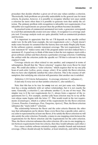 introtest CUUS047-Ammann ISBN 9780521880381 November 8, 2007 17:13 Char Count= 0
Introduction 19
procedure that decides whether a given set of test case values satisfies a criterion.
Theoretically, both problems are provably undecidable in the general case for most
criteria. In practice, however, it is possible to recognize whether test cases satisfy
a criterion far more often than it is possible to generate tests that satisfy the cri-
terion. The primary problem with recognition is infeasible test requirements; if no
infeasible test requirements are present then the problem becomes decidable.
In practical terms of commercial automated test tools, a generator corresponds
to a tool that automatically creates test case values. A recognizer is a coverage anal-
ysis tool. Coverage analysis tools are quite plentiful, both as commercial products
and freeware.
It is important to appreciate that the set TR depends on the specific artifact
under test. In the jelly bean example, the test requirement color = Purple doesn’t
make sense because we assumed that the factory does not make Purple jelly beans.
In the software context, consider statement coverage. The test requirement “Exe-
cute statement 42” makes sense only if the program under test does indeed have a
statement 42. A good way to think of this issue is that the test engineer starts with a
given software artifact and then chooses a particular coverage criterion. Combining
the artifact with the criterion yields the specific set TR that is relevant to the test
engineer’s task.
Coverage criteria are often related to one another, and compared in terms of
subsumption. Recall that the “flavor criterion” requires that every flavor be tried
once. We could also define a “color criterion,” which requires that we try one jelly
bean of each color {yellow, green, orange, white}. If we satisfy the flavor criterion,
then we have also implicitly satisfied the color criterion. This is the essence of sub-
sumption; that satisfying one criterion will guarantee that another one is satisfied.
Definition 1.24 Criteria Subsumption: A coverage criterion C1 subsumes C2
if and only if every test set that satisfies criterion C1 also satisfies C2.
Note that this has to be true for every test set, not just some sets. Subsump-
tion has a strong similarity with set subset relationships, but it is not exactly the
same. Generally, a criterion C1 can subsume another C2 in one of two ways. The
simpler way is if the test requirements for C1 always form a superset of the re-
quirements for C2. For example, another jelly bean criterion may be to try all fla-
vors whose name begins with the letter ‘C’. This would result in the test require-
ments {Cantaloupe}, which is a subset of the requirements for the flavor criterion:
{Lemon, Pistachio, Cantaloupe, Pear, Tangerine, Apricot}. Thus, the flavor criterion
subsumes the “starts-with-C” criterion.
The relationship between the flavor and the color criteria illustrate the other
way that subsumption can be shown. Since every flavor has a specific color, and ev-
ery color is represented by at least one flavor, if we satisfy the flavor criterion we will
also satisfy the color criterion. Formally, a many-to-one mapping exists between the
requirements for the flavor criterion and the requirements for the color criterion.
Thus, the flavor criterion subsumes the color criterion. (If a one-to-one mapping ex-
ists between requirements from two criteria, then they would subsume each other.)
For a more realistic software-oriented example, consider branch and statement
coverage. (These should already be familiar, at least intuitively, and will be defined
 