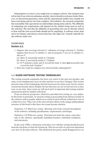 introtest CUUS047-Ammann ISBN 9780521880381 November 8, 2007 17:13 Char Count= 0
Introduction 21
Subsumption is at best a very rough way to compare criteria. Our intuition may
tell us that if one criterion subsumes another, then it should reveal more faults. How-
ever, no theoretical guarantee exists and the experimental studies have usually not
been convincing and are far from complete. Nevertheless, the research community
has reasonably wide agreement on relationships among some criteria. The difficulty
of computing test requirements will depend on the artifact being used as well as
the criterion. The fact that the difficulty of generating tests can be directly related
to how well the tests reveal faults should not be surprising. A software tester must
strive for balance and choose criteria that have the right cost / benefit tradeoffs for
the software under test.
EXERCISES
Section 1.3.
1. Suppose that coverage criterion C1 subsumes coverage criterion C2. Further
suppose that test set T1 satisfies C1 and on program P test set T2 satisfies C2,
also on P.
(a) Does T1 necessarily satisfy C2? Explain.
(b) Does T2 necessarily satisfy C1? Explain.
(c) If P contains a fault, and T2 reveals the fault, T1 does not necessarily also
reveal the fault. Explain.4
2. How else could we compare test criteria besides subsumption?
1.4 OLDER SOFTWARE TESTING TERMINOLOGY
The testing research community has been very active in the past two decades, and
some of our fundamental views of what and how to test have changed. This section
presents some of the terminology that has been in use for many years, but for various
reasons has become dated. Despite the fact that they are not as relevant now as they
were at one time, these terms are still used and it is important that testing students
and professionals be familiar with them.
From an abstract perspective, black-box and white-box testing are very similar.
In this book in particular, we present testing as proceeding from abstract models of
the software such as graphs, which can as easily be derived from a black-box view or
a white-box view. Thus, one of the most obvious effects of the unique philosophical
structure of this book is that these two terms become obsolete.
Definition 1.25 Black-box testing: Deriving tests from external descriptions
of the software, including specifications, requirements, and design.
Definition 1.26 White-box testing: Deriving tests from the source code inter-
nals of the software, specifically including branches, individual conditions,
and statements.
In the early 1980s, a discussion took place over whether testing should proceed
from the top down or from the bottom up. This was an echo of a previous discussion
over how to develop software. This distinction has pretty much disappeared as we
 