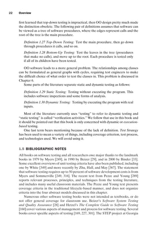 introtest CUUS047-Ammann ISBN 9780521880381 November 8, 2007 17:13 Char Count= 0
22 Overview
first learned that top-down testing is impractical, then OO design pretty much made
the distinction obsolete. The following pair of definitions assumes that software can
be viewed as a tree of software procedures, where the edges represent calls and the
root of the tree is the main procedure.
Definition 1.27 Top-Down Testing: Test the main procedure, then go down
through procedures it calls, and so on.
Definition 1.28 Bottom-Up Testing: Test the leaves in the tree (procedures
that make no calls), and move up to the root. Each procedure is tested only
if all of its children have been tested.
OO software leads to a more general problem. The relationships among classes
can be formulated as general graphs with cycles, requiring test engineers to make
the difficult choice of what order to test the classes in. This problem is discussed in
Chapter 6.
Some parts of the literature separate static and dynamic testing as follows:
Definition 1.29 Static Testing: Testing without executing the program. This
includes software inspections and some forms of analysis.
Definition 1.30 Dynamic Testing: Testing by executing the program with real
inputs.
Most of the literature currently uses “testing” to refer to dynamic testing and
“static testing” is called “verification activities.” We follow that use in this book and
it should be pointed out that this book is only concerned with dynamic or execution-
based testing.
One last term bears mentioning because of the lack of definition. Test Strategy
has been used to mean a variety of things, including coverage criterion, test process,
and technologies used. We will avoid using it.
1.5 BIBLIOGRAPHIC NOTES
All books on software testing and all researchers owe major thanks to the landmark
books in 1979 by Myers [249], in 1990 by Beizer [29], and in 2000 by Binder [33].
Some excellent overviews of unit testing criteria have also been published, including
one by White [349] and more recently by Zhu, Hall, and May [367]. The statement
that software testing requires up to 50 percent of software development costs is from
Myers and Sommerville [249, 316]. The recent text from Pezze and Young [289]
reports relevant processes, principles, and techniques from the testing literature,
and includes many useful classroom materials. The Pezze and Young text presents
coverage criteria in the traditional lifecycle-based manner, and does not organize
criteria into the four abstract models discussed in this chapter.
Numerous other software testing books were not intended as textbooks, or do
not offer general coverage for classroom use. Beizer’s Software System Testing
and Quality Assurance [28] and Hetzel’s The Complete Guide to Software Testing
[160] cover various aspects of management and process for software testing. Several
books cover specific aspects of testing [169, 227, 301]. The STEP project at Georgia
 