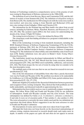 introtest CUUS047-Ammann ISBN 9780521880381 November 8, 2007 17:13 Char Count= 0
Introduction 23
Institute of Technology resulted in a comprehensive survey of the practice of soft-
ware testing by Department of Defense contractors in the 1980s [100].
The definition of unit is from Stevens, Myers and Constantine [318], and the def-
inition of module is from Sommerville [316]. The definition of integration testing is
from Beizer [29]. The clarification for OO testing levels with the terms intra-method,
inter-method, and intra-class testing is from Harrold and Rothermel [152] and
inter-class testing is from Gallagher, Offutt and Cincotta [132].
The information for the Pentium bug and Mars lander was taken from several
sources, including by Edelman, Moler, Nuseibeh, Knutson, and Peterson [111, 189,
244, 259, 286]. The accident report [209] is the best source for understanding the
details of the Ariane 5 Flight 501 Failure.
The testing levels in Section 1.1.2 were first defined by Beizer [29].
The elementary result that finding all failures in a program is undecidable is due
to Howden [165].
Most of the terminology in testing is from standards documents, including the
IEEE Standard Glossary of Software Engineering Terminology [175], the US De-
partment of Defense [260, 261], the US Federal Aviation Administration FAA-
DO178B, and the British Computer Society’s Standard for Software Component
Testing [317]. The definitions for observability and controllability come from Freed-
man [129]. Similar definitions were also given in Binder’s book Testing Object-
Oriented Systems [33].
The fault/failure model was developed independently by Offutt and Morell in
their dissertations [101, 246, 247, 262]. Morell used the terms execution, infection,
and propagation [247, 246], and Offutt used reachability, sufficiency, and necessity
[101, 262]. This book merges the two sets of terms by using what we consider to be
the most descriptive terms.
The multiple parts of the test case that we use are based on research in test case
specifications [23, 319].
One of the first discussions of infeasibility from other than a purely theoretical
view was by Frankl and Weyuker [128]. The problem was shown to be undecidable
by Goldberg et al. [136] and DeMillo and Offutt [101]. Some partial solutions have
been presented [132, 136, 177, 273].
Budd and Angluin [51] analyzed the theoretical distinctions between generators
and recognizers from a testing viewpoint. They showed that both problems are for-
mally undecidable, and discussed tradeoffs in approximating the two.
Subsumption has been widely used as a way to analytically compare testing tech-
niques. We follow Weiss [340] and Frankl and Weyuker [128] for our definition
of subsumption. Frankl and Weyuker actually used the term includes. The term
subsumption was defined by Clarke et al.: A criterion C1 subsumes a criterion C2
if and only if every set of execution paths P that satisfies C1 also satisfies C2 [81].
The term subsumption is currently the more widely used and the two definitions are
equivalent; this book follows Weiss’s suggestion to use the term subsumes to refer
to Frankl and Weyuker’s definition.
The descriptions of excise and revenue tasks were taken from Cooper [89].
Although this book does not focus heavily on the theoretical underpinnings of
software testing, students interested in research should study such topics more in
depth. A number of the papers are quite old and often do not appear in current
 