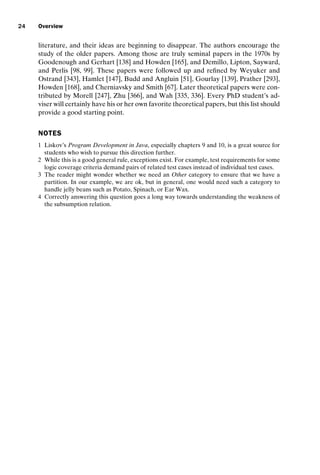 introtest CUUS047-Ammann ISBN 9780521880381 November 8, 2007 17:13 Char Count= 0
24 Overview
literature, and their ideas are beginning to disappear. The authors encourage the
study of the older papers. Among those are truly seminal papers in the 1970s by
Goodenough and Gerhart [138] and Howden [165], and Demillo, Lipton, Sayward,
and Perlis [98, 99]. These papers were followed up and refined by Weyuker and
Ostrand [343], Hamlet [147], Budd and Angluin [51], Gourlay [139], Prather [293],
Howden [168], and Cherniavsky and Smith [67]. Later theoretical papers were con-
tributed by Morell [247], Zhu [366], and Wah [335, 336]. Every PhD student’s ad-
viser will certainly have his or her own favorite theoretical papers, but this list should
provide a good starting point.
NOTES
1 Liskov’s Program Development in Java, especially chapters 9 and 10, is a great source for
students who wish to pursue this direction further.
2 While this is a good general rule, exceptions exist. For example, test requirements for some
logic coverage criteria demand pairs of related test cases instead of individual test cases.
3 The reader might wonder whether we need an Other category to ensure that we have a
partition. In our example, we are ok, but in general, one would need such a category to
handle jelly beans such as Potato, Spinach, or Ear Wax.
4 Correctly answering this question goes a long way towards understanding the weakness of
the subsumption relation.
 