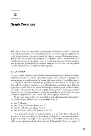 introtest CUUS047-Ammann ISBN 9780521880381 November 8, 2007 17:13 Char Count= 0
2
Graph Coverage
This chapter introduces the major test coverage criteria in use today. It starts out
in a very theoretical way, but a firm grasp of the theoretical aspects of graphs and
graph coverage makes the remainder of the chapter simpler. We first emphasize a
generic view of a graph without regard to the graph’s source. After this model is
established, the rest of the chapter turns to practical applications by demonstrating
how graphs can be obtained from various software artifacts and how the generic
versions of the criteria are adapted to those graphs.
2.1 OVERVIEW
Directed graphs form the foundation for many coverage criteria. Given an artifact
under test, the idea is to obtain a graph abstraction of that artifact. For example, the
most common graph abstraction for source code maps code to a control flow graph.
It is important to understand that the graph is not the same as the artifact, and
that, indeed, artifacts typically have several useful, but nonetheless quite different,
graph abstractions. The same abstraction that produces the graph from the artifact
also maps test cases for the artifact to paths in the graph. Accordingly, a graph-
based coverage criterion evaluates a test set for an artifact in terms of how the paths
corresponding to the test cases “cover” the artifact’s graph abstraction.
We give our basic notion of a graph below and will add additional structures
later in the chapter when needed. A graph G formally is
 a set N of nodes
 a set N0 of initial nodes, where N0 ⊆ N
 a set Nf of final nodes, where Nf ⊆ N
 a set E of edges, where E is a subset of N × N
For a graph to be useful for generating tests, it is necessary for N, N0, and Nf
to contain at least one node each. Sometimes, it is helpful to consider only part of a
graph. A subgraph of a graph is also a graph and is defined by a subset of N, along
with the corresponding subsets of N0, Nf , and E. Specifically, if Nsub is a subset of
27
 