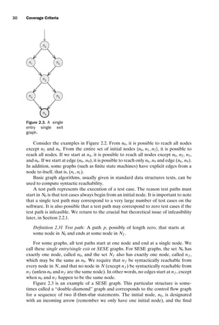 introtest CUUS047-Ammann ISBN 9780521880381 November 8, 2007 17:13 Char Count= 0
30 Coverage Criteria
n0
n1
n3
n5
n4
n6
n2
Figure 2.3. A single
entry single exit
graph.
Consider the examples in Figure 2.2. From n0, it is possible to reach all nodes
except n2 and n6. From the entire set of initial nodes {n0, n1, n2}, it is possible to
reach all nodes. If we start at n4, it is possible to reach all nodes except n0, n2, n3,
and n6. If we start at edge (n6, n9), it is possible to reach only n6, n9 and edge (n6, n9).
In addition, some graphs (such as finite state machines) have explicit edges from a
node to itself, that is, (ni , ni ).
Basic graph algorithms, usually given in standard data structures texts, can be
used to compute syntactic reachability.
A test path represents the execution of a test case. The reason test paths must
start in N0 is that test cases always begin from an initial node. It is important to note
that a single test path may correspond to a very large number of test cases on the
software. It is also possible that a test path may correspond to zero test cases if the
test path is infeasible. We return to the crucial but theoretical issue of infeasibility
later, in Section 2.2.1.
Definition 2.31 Test path: A path p, possibly of length zero, that starts at
some node in N0 and ends at some node in Nf .
For some graphs, all test paths start at one node and end at a single node. We
call these single entry/single exit or SESE graphs. For SESE graphs, the set N0 has
exactly one node, called n0, and the set Nf also has exactly one node, called nf ,
which may be the same as n0. We require that nf be syntactically reachable from
every node in N, and that no node in N (except nf ) be syntactically reachable from
nf (unless n0 and nf are the same node). In other words, no edges start at nf , except
when n0 and nf happen to be the same node.
Figure 2.3 is an example of a SESE graph. This particular structure is some-
times called a “double-diamond” graph and corresponds to the control flow graph
for a sequence of two if-then-else statements. The initial node, n0, is designated
with an incoming arrow (remember we only have one initial node), and the final
 