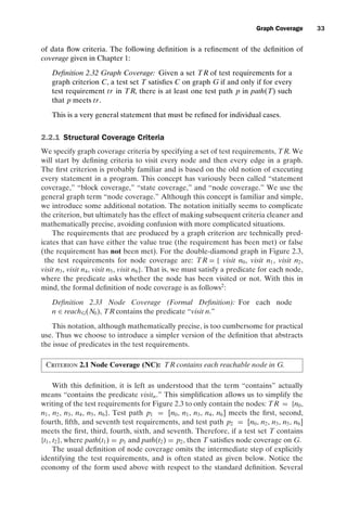 introtest CUUS047-Ammann ISBN 9780521880381 November 8, 2007 17:13 Char Count= 0
Graph Coverage 33
of data flow criteria. The following definition is a refinement of the definition of
coverage given in Chapter 1:
Definition 2.32 Graph Coverage: Given a set TR of test requirements for a
graph criterion C, a test set T satisfies C on graph G if and only if for every
test requirement tr in TR, there is at least one test path p in path(T) such
that p meets tr.
This is a very general statement that must be refined for individual cases.
2.2.1 Structural Coverage Criteria
We specify graph coverage criteria by specifying a set of test requirements, TR. We
will start by defining criteria to visit every node and then every edge in a graph.
The first criterion is probably familiar and is based on the old notion of executing
every statement in a program. This concept has variously been called “statement
coverage,” “block coverage,” “state coverage,” and “node coverage.” We use the
general graph term “node coverage.” Although this concept is familiar and simple,
we introduce some additional notation. The notation initially seems to complicate
the criterion, but ultimately has the effect of making subsequent criteria cleaner and
mathematically precise, avoiding confusion with more complicated situations.
The requirements that are produced by a graph criterion are technically pred-
icates that can have either the value true (the requirement has been met) or false
(the requirement has not been met). For the double-diamond graph in Figure 2.3,
the test requirements for node coverage are: TR = { visit n0, visit n1, visit n2,
visit n3, visit n4, visit n5, visit n6}. That is, we must satisfy a predicate for each node,
where the predicate asks whether the node has been visited or not. With this in
mind, the formal definition of node coverage is as follows2
:
Definition 2.33 Node Coverage (Formal Definition): For each node
n ∈ reachG(N0), TR contains the predicate “visit n.”
This notation, although mathematically precise, is too cumbersome for practical
use. Thus we choose to introduce a simpler version of the definition that abstracts
the issue of predicates in the test requirements.
Criterion 2.1 Node Coverage (NC): TR contains each reachable node in G.
With this definition, it is left as understood that the term “contains” actually
means “contains the predicate visitn.” This simplification allows us to simplify the
writing of the test requirements for Figure 2.3 to only contain the nodes: TR = {n0,
n1, n2, n3, n4, n5, n6}. Test path p1 = [n0, n1, n3, n4, n6] meets the first, second,
fourth, fifth, and seventh test requirements, and test path p2 = [n0, n2, n3, n5, n6]
meets the first, third, fourth, sixth, and seventh. Therefore, if a test set T contains
{t1, t2}, where path(t1) = p1 and path(t2) = p2, then T satisfies node coverage on G.
The usual definition of node coverage omits the intermediate step of explicitly
identifying the test requirements, and is often stated as given below. Notice the
economy of the form used above with respect to the standard definition. Several
 