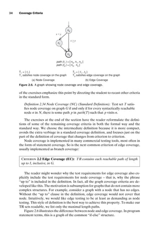introtest CUUS047-Ammann ISBN 9780521880381 November 8, 2007 17:13 Char Count= 0
34 Coverage Criteria
path (t1
) = [ n0
, n1
, n2
]
path (t2
) = [ n0
, n2
]
n0
n1
n2
x  y
x  y
T1 = { t1 }
T1 satisfies node coverage on the graph
(a) Node Coverage
T2 = { t1 , t2 }
T2 satisfies edge coverage on the graph
(b) Edge Coverage
Figure 2.6. A graph showing node coverage and edge coverage.
of the exercises emphasize this point by directing the student to recast other criteria
in the standard form.
Definition 2.34 Node Coverage (NC) (Standard Definition): Test set T satis-
fies node coverage on graph G if and only if for every syntactically reachable
node n in N, there is some path p in path(T) such that p visits n.
The exercises at the end of the section have the reader reformulate the defini-
tions of some of the remaining coverage criteria in both the formal way and the
standard way. We choose the intermediate definition because it is more compact,
avoids the extra verbiage in a standard coverage definition, and focuses just on the
part of the definition of coverage that changes from criterion to criterion.
Node coverage is implemented in many commercial testing tools, most often in
the form of statement coverage. So is the next common criterion of edge coverage,
usually implemented as branch coverage:
Criterion 2.2 Edge Coverage (EC): TR contains each reachable path of length
up to 1, inclusive, in G.
The reader might wonder why the test requirements for edge coverage also ex-
plicitly include the test requirements for node coverage – that is, why the phrase
“up to” is included in the definition. In fact, all the graph coverage criteria are de-
veloped like this. The motivation is subsumption for graphs that do not contain more
complex structures. For example, consider a graph with a node that has no edges.
Without the “up to” clause in the definition, edge coverage would not cover that
node. Intuitively, we would like edge testing to be at least as demanding as node
testing. This style of definition is the best way to achieve this property. To make our
TR sets readable, we list only the maximal length paths.
Figure 2.6 illustrates the difference between node and edge coverage. In program
statement terms, this is a graph of the common “if-else” structure.
 
