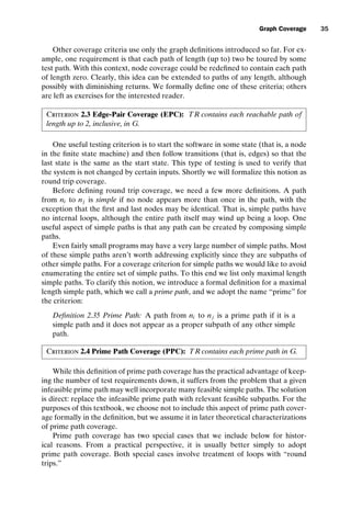introtest CUUS047-Ammann ISBN 9780521880381 November 8, 2007 17:13 Char Count= 0
Graph Coverage 35
Other coverage criteria use only the graph definitions introduced so far. For ex-
ample, one requirement is that each path of length (up to) two be toured by some
test path. With this context, node coverage could be redefined to contain each path
of length zero. Clearly, this idea can be extended to paths of any length, although
possibly with diminishing returns. We formally define one of these criteria; others
are left as exercises for the interested reader.
Criterion 2.3 Edge-Pair Coverage (EPC): TR contains each reachable path of
length up to 2, inclusive, in G.
One useful testing criterion is to start the software in some state (that is, a node
in the finite state machine) and then follow transitions (that is, edges) so that the
last state is the same as the start state. This type of testing is used to verify that
the system is not changed by certain inputs. Shortly we will formalize this notion as
round trip coverage.
Before defining round trip coverage, we need a few more definitions. A path
from ni to nj is simple if no node appears more than once in the path, with the
exception that the first and last nodes may be identical. That is, simple paths have
no internal loops, although the entire path itself may wind up being a loop. One
useful aspect of simple paths is that any path can be created by composing simple
paths.
Even fairly small programs may have a very large number of simple paths. Most
of these simple paths aren’t worth addressing explicitly since they are subpaths of
other simple paths. For a coverage criterion for simple paths we would like to avoid
enumerating the entire set of simple paths. To this end we list only maximal length
simple paths. To clarify this notion, we introduce a formal definition for a maximal
length simple path, which we call a prime path, and we adopt the name “prime” for
the criterion:
Definition 2.35 Prime Path: A path from ni to nj is a prime path if it is a
simple path and it does not appear as a proper subpath of any other simple
path.
Criterion 2.4 Prime Path Coverage (PPC): TR contains each prime path in G.
While this definition of prime path coverage has the practical advantage of keep-
ing the number of test requirements down, it suffers from the problem that a given
infeasible prime path may well incorporate many feasible simple paths. The solution
is direct: replace the infeasible prime path with relevant feasible subpaths. For the
purposes of this textbook, we choose not to include this aspect of prime path cover-
age formally in the definition, but we assume it in later theoretical characterizations
of prime path coverage.
Prime path coverage has two special cases that we include below for histor-
ical reasons. From a practical perspective, it is usually better simply to adopt
prime path coverage. Both special cases involve treatment of loops with “round
trips.”
 
