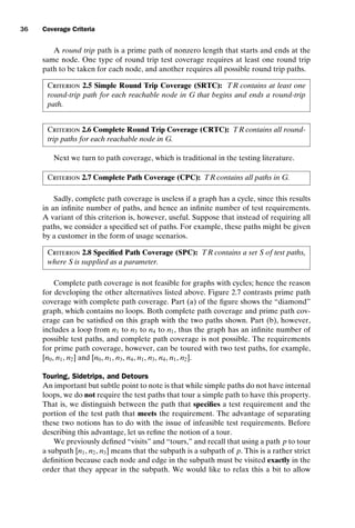introtest CUUS047-Ammann ISBN 9780521880381 November 8, 2007 17:13 Char Count= 0
36 Coverage Criteria
A round trip path is a prime path of nonzero length that starts and ends at the
same node. One type of round trip test coverage requires at least one round trip
path to be taken for each node, and another requires all possible round trip paths.
Criterion 2.5 Simple Round Trip Coverage (SRTC): TR contains at least one
round-trip path for each reachable node in G that begins and ends a round-trip
path.
Criterion 2.6 Complete Round Trip Coverage (CRTC): TR contains all round-
trip paths for each reachable node in G.
Next we turn to path coverage, which is traditional in the testing literature.
Criterion 2.7 Complete Path Coverage (CPC): TR contains all paths in G.
Sadly, complete path coverage is useless if a graph has a cycle, since this results
in an infinite number of paths, and hence an infinite number of test requirements.
A variant of this criterion is, however, useful. Suppose that instead of requiring all
paths, we consider a specified set of paths. For example, these paths might be given
by a customer in the form of usage scenarios.
Criterion 2.8 Specified Path Coverage (SPC): TR contains a set S of test paths,
where S is supplied as a parameter.
Complete path coverage is not feasible for graphs with cycles; hence the reason
for developing the other alternatives listed above. Figure 2.7 contrasts prime path
coverage with complete path coverage. Part (a) of the figure shows the “diamond”
graph, which contains no loops. Both complete path coverage and prime path cov-
erage can be satisfied on this graph with the two paths shown. Part (b), however,
includes a loop from n1 to n3 to n4 to n1, thus the graph has an infinite number of
possible test paths, and complete path coverage is not possible. The requirements
for prime path coverage, however, can be toured with two test paths, for example,
[n0, n1, n2] and [n0, n1, n3, n4, n1, n3, n4, n1, n2].
Touring, Sidetrips, and Detours
An important but subtle point to note is that while simple paths do not have internal
loops, we do not require the test paths that tour a simple path to have this property.
That is, we distinguish between the path that specifies a test requirement and the
portion of the test path that meets the requirement. The advantage of separating
these two notions has to do with the issue of infeasible test requirements. Before
describing this advantage, let us refine the notion of a tour.
We previously defined “visits” and “tours,” and recall that using a path p to tour
a subpath [n1, n2, n3] means that the subpath is a subpath of p. This is a rather strict
definition because each node and edge in the subpath must be visited exactly in the
order that they appear in the subpath. We would like to relax this a bit to allow
 