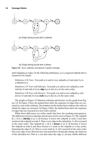 introtest CUUS047-Ammann ISBN 9780521880381 November 8, 2007 17:13 Char Count= 0
38 Coverage Criteria
S0
a b
c
Sf
d
S0
a b
c
Sf
d
(a) Graph being toured with a sidetrip
(b) Graph being toured with a detour
1
4
3
6
5
2
1
3
4
5
2
Figure 2.9. Tours, sidetrips, and detours in graph coverage.
path (skipping an edge). In the following definitions, q is a required subpath that is
assumed to be simple.
Definition 2.36 Tour: Test path p is said to tour subpath q if and only if q is
a subpath of p.
Definition 2.37 Tour with Sidetrips: Test path p is said to tour subpath q with
sidetrips if and only if every edge in q is also in p in the same order.
Definition 2.38 Tour with Detours: Test path p is said to tour subpath q with
detours if and only if every node in q is also in p in the same order.
The graphs in Figure 2.9 illustrate sidetrips and detours on the graph from Fig-
ure 2.8. In Figure 2.9(a), the dashed lines show the sequence of edges that are exe-
cuted in a tour with a sidetrip. The numbers on the dashed lines indicate the order in
which the edges are executed. In Figure 2.9(b), the dashed lines show the sequence
of edges that are executed in a tour with a detour.
While these differences are rather small, they have far-reaching consequences.
The difference between sidetrips and detours can be seen in Figure 2.9. The subpath
[b, c, b] is a sidetrip to [a, b, d] because it leaves the subpath at node b and then
returns to the subpath at node b. Thus, every edge in the subpath [a, b, d] is executed
in the same order. The subpath [b, c, d] is a detour to [a, b, d] because it leaves
the subpath at node b and then returns to a node in the subpath at a later point,
bypassing the edge (b, d). That is, every node [a, b, d] is executed in the same order
but every edge is not. Detours have the potential to drastically change the behavior
of the intended test. That is, a test that takes the edge (c, d) may exhibit different
 