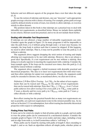 introtest CUUS047-Ammann ISBN 9780521880381 November 8, 2007 17:13 Char Count= 0
Graph Coverage 39
behavior and test different aspects of the program than a test that takes the edge
(b, d).
To use the notion of sidetrips and detours, one can “decorate” each appropriate
graph coverage criterion with a choice of touring. For example, prime path coverage
could be defined strictly in terms of tours, less strictly to allow sidetrips, or even less
strictly to allow detours.
The position taken in this book is that sidetrips are a practical way to deal with
infeasible test requirements, as described below. Hence we include them explicitly
in our criteria. Detours seem less practical, and so we do not include them further.
Dealing with Infeasible Test Requirements
If sidetrips are not allowed, a large number of infeasible requirements can exist.
Consider again the graph in Figure 2.9. In many programs it will be impossible to
take the path from a to d without going through node c at least once because, for
example, the loop body is written such that it cannot be skipped. If this happens,
we need to allow sidetrips. That is, it may not be possible to tour the path [a, b, d]
without a sidetrip.
The argument above suggests dropping the strict notion of touring and simply
allowing test requirements to be met with sidetrips. However, this is not always a
good idea! Specifically, if a test requirement can be met without a sidetrip, then
doing so is clearly superior to meeting the requirement with a sidetrip. Consider the
loop example again. If the loop can be executed zero times, then the path [a, b, d]
should be toured without a sidetrip.
The argument above suggests a hybrid treatment with desirable practical and
theoretical properties. The idea is to meet test requirements first with strict tours,
and then allow sidetrips for unmet test requirements. Clearly, the argument could
easily be extended to detours, but, as mentioned above, we elect not to do so.
Definition 2.39 Best Effort Touring: Let TRtour be the subset of test require-
ments that can be toured and TRsidetrip be the subset of test requirements
that can be toured with sidetrips. Note that TRtour ⊆ TRsidetrip. A set T of test
paths achieves best effort touring if for every path p in TRtour, some path in
T tours p directly and for every path p in TRsidetrip, some path in T tours p
either directly or with a sidetrip.
Best-effort touring has the practical benefit that as many test requirements are
met as possible, yet each test requirement is met in the strictest possible way. As we
will see in Section 2.2.3 on subsumption, best-effort touring has desirable theoretical
properties with respect to subsumption.
Finding Prime Test Paths
It turns out to be relatively simple to find all prime paths in a graph, and test paths
to tour the prime paths can be constructed in a mechanical manner. Consider the
example graph in Figure 2.10. It has seven nodes and nine edges, including a loop
and an edge from node n4 to itself (sometimes called a “self-loop.”)
Prime paths can be found by starting with paths of length 0, then extending to
length 1, and so on. Such an algorithm collects all simple paths, whether prime or
 