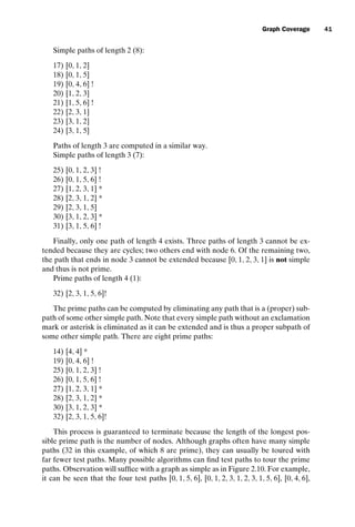 introtest CUUS047-Ammann ISBN 9780521880381 November 8, 2007 17:13 Char Count= 0
Graph Coverage 41
Simple paths of length 2 (8):
17) [0, 1, 2]
18) [0, 1, 5]
19) [0, 4, 6] !
20) [1, 2, 3]
21) [1, 5, 6] !
22) [2, 3, 1]
23) [3, 1, 2]
24) [3, 1, 5]
Paths of length 3 are computed in a similar way.
Simple paths of length 3 (7):
25) [0, 1, 2, 3] !
26) [0, 1, 5, 6] !
27) [1, 2, 3, 1] *
28) [2, 3, 1, 2] *
29) [2, 3, 1, 5]
30) [3, 1, 2, 3] *
31) [3, 1, 5, 6] !
Finally, only one path of length 4 exists. Three paths of length 3 cannot be ex-
tended because they are cycles; two others end with node 6. Of the remaining two,
the path that ends in node 3 cannot be extended because [0, 1, 2, 3, 1] is not simple
and thus is not prime.
Prime paths of length 4 (1):
32) [2, 3, 1, 5, 6]!
The prime paths can be computed by eliminating any path that is a (proper) sub-
path of some other simple path. Note that every simple path without an exclamation
mark or asterisk is eliminated as it can be extended and is thus a proper subpath of
some other simple path. There are eight prime paths:
14) [4, 4] *
19) [0, 4, 6] !
25) [0, 1, 2, 3] !
26) [0, 1, 5, 6] !
27) [1, 2, 3, 1] *
28) [2, 3, 1, 2] *
30) [3, 1, 2, 3] *
32) [2, 3, 1, 5, 6]!
This process is guaranteed to terminate because the length of the longest pos-
sible prime path is the number of nodes. Although graphs often have many simple
paths (32 in this example, of which 8 are prime), they can usually be toured with
far fewer test paths. Many possible algorithms can find test paths to tour the prime
paths. Observation will suffice with a graph as simple as in Figure 2.10. For example,
it can be seen that the four test paths [0, 1, 5, 6], [0, 1, 2, 3, 1, 2, 3, 1, 5, 6], [0, 4, 6],
 