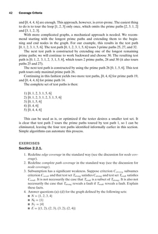 introtest CUUS047-Ammann ISBN 9780521880381 November 8, 2007 17:13 Char Count= 0
42 Coverage Criteria
and [0, 4, 4, 6] are enough. This approach, however, is error-prone. The easiest thing
to do is to tour the loop [1, 2, 3] only once, which omits the prime paths [2, 3, 1, 2]
and [3, 1, 2, 3].
With more complicated graphs, a mechanical approach is needed. We recom-
mend starting with the longest prime paths and extending them to the begin-
ning and end nodes in the graph. For our example, this results in the test path
[0, 1, 2, 3, 1, 5, 6]. The test path [0, 1, 2, 3, 1, 5, 6] tours 3 prime paths 25, 27, and 32.
The next test path is constructed by extending one of the longest remaining
prime paths; we will continue to work backward and choose 30. The resulting test
path is [0, 1, 2, 3, 1, 2, 3, 1, 5, 6], which tours 2 prime paths, 28 and 30 (it also tours
paths 25 and 27).
The next test path is constructed by using the prime path 26 [0, 1, 5, 6]. This test
path tours only maximal prime path 26.
Continuing in this fashion yields two more test paths, [0, 4, 6] for prime path 19,
and [0, 4, 4, 6] for prime path 14.
The complete set of test paths is then:
1) [0, 1, 2, 3, 1, 5, 6]
2) [0, 1, 2, 3, 1, 2, 3, 1, 5, 6]
3) [0, 1, 5, 6]
4) [0, 4, 6]
5) [0, 4, 4, 6]
This can be used as is, or optimized if the tester desires a smaller test set. It
is clear that test path 2 tours the prime paths toured by test path 1, so 1 can be
eliminated, leaving the four test paths identified informally earlier in this section.
Simple algorithms can automate this process.
EXERCISES
Section 2.2.1.
1. Redefine edge coverage in the standard way (see the discussion for node cov-
erage).
2. Redefine complete path coverage in the standard way (see the discussion for
node coverage).
3. Subsumption has a significant weakness. Suppose criterion Cstrong subsumes
criterion Cweak and that test set Tstrong satisfies Cstrong and test set Tweak satisfies
Cweak. It is not necessarily the case that Tweak is a subset of Tstrong. It is also not
necessarily the case that Tstrong reveals a fault if Tweak reveals a fault. Explain
these facts.
4. Answer questions (a)–(d) for the graph defined by the following sets:
 N = {1, 2, 3, 4}
 N0 = {1}
 Nf = {4}
 E = {(1, 2), (2, 3), (3, 2), (2, 4)}
 