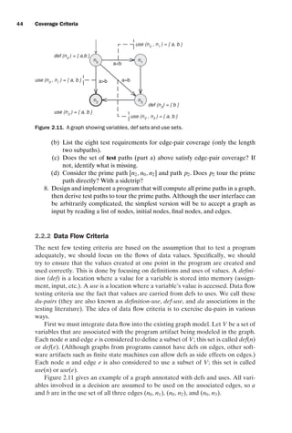 introtest CUUS047-Ammann ISBN 9780521880381 November 8, 2007 17:13 Char Count= 0
44 Coverage Criteria
ab
a=b
n0
n1
n3
n2
ab
use (n2
) = { a, b }
def (n3
) = { b }
def (n0
) = { a,b }
use (n0
, n1
) = { a, b }
use (n0
, n2
) = { a, b }
use (n0 , n3 ) = { a, b }
Figure 2.11. A graph showing variables, def sets and use sets.
(b) List the eight test requirements for edge-pair coverage (only the length
two subpaths).
(c) Does the set of test paths (part a) above satisfy edge-pair coverage? If
not, identify what is missing.
(d) Consider the prime path [n2, n0, n2] and path p2. Does p2 tour the prime
path directly? With a sidetrip?
8. Design and implement a program that will compute all prime paths in a graph,
then derive test paths to tour the prime paths. Although the user interface can
be arbitrarily complicated, the simplest version will be to accept a graph as
input by reading a list of nodes, initial nodes, final nodes, and edges.
2.2.2 Data Flow Criteria
The next few testing criteria are based on the assumption that to test a program
adequately, we should focus on the flows of data values. Specifically, we should
try to ensure that the values created at one point in the program are created and
used correctly. This is done by focusing on definitions and uses of values. A defini-
tion (def) is a location where a value for a variable is stored into memory (assign-
ment, input, etc.). A use is a location where a variable’s value is accessed. Data flow
testing criteria use the fact that values are carried from defs to uses. We call these
du-pairs (they are also known as definition-use, def-use, and du associations in the
testing literature). The idea of data flow criteria is to exercise du-pairs in various
ways.
First we must integrate data flow into the existing graph model. Let V be a set of
variables that are associated with the program artifact being modeled in the graph.
Each node n and edge e is considered to define a subset of V; this set is called def(n)
or def(e). (Although graphs from programs cannot have defs on edges, other soft-
ware artifacts such as finite state machines can allow defs as side effects on edges.)
Each node n and edge e is also considered to use a subset of V; this set is called
use(n) or use(e).
Figure 2.11 gives an example of a graph annotated with defs and uses. All vari-
ables involved in a decision are assumed to be used on the associated edges, so a
and b are in the use set of all three edges (n0, n1), (n0, n2), and (n0, n3).
 