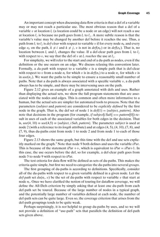 introtest CUUS047-Ammann ISBN 9780521880381 November 8, 2007 17:13 Char Count= 0
Graph Coverage 45
An important concept when discussing data flow criteria is that a def of a variable
may or may not reach a particular use. The most obvious reason that a def of a
variable v at location li (a location could be a node or an edge) will not reach a use
at location lj is because no path goes from li to lj . A more subtle reason is that the
variable’s value may be changed by another def before it reaches the use. Thus, a
path from li to lj is def-clear with respect to variable v if for every node nk and every
edge ek on the path, k = i and k = j, v is not in def(nk) or in def(ek). That is, no
location between li and lj changes the value. If a def-clear path goes from li to lj
with respect to v, we say that the def of v at li reaches the use at lj .
For simplicity, we will refer to the start and end of a du-path as nodes, even if the
definition or the use occurs on an edge. We discuss relaxing this convention later.
Formally, a du-path with respect to a variable v is a simple path that is def-clear
with respect to v from a node ni for which v is in def(ni ) to a node nj for which v is
in use(nj ). We want the paths to be simple to ensure a reasonably small number of
paths. Note that a du-path is always associated with a specific variable v, a du-path
always has to be simple, and there may be intervening uses on the path.
Figure 2.12 gives an example of a graph annotated with defs and uses. Rather
than displaying the actual sets, we show the full program statements that are asso-
ciated with the nodes and edges. This is common and often more informative to a
human, but the actual sets are simpler for automated tools to process. Note that the
parameters (subject and pattern) are considered to be explicitly defined by the first
node in the graph. That is, the def set of node 1 is def(1) = {subject, pattern}. Also
note that decisions in the program (for example, if subject[iSub] == pattern[0]) re-
sult in uses of each of the associated variables for both edges in the decision. That
is, use(4, 10) ≡ use(4,5) ≡ {subject, iSub, pattern}. The parameter subject is used at
node 2 (with a reference to its length attribute) and at edges (4, 5), (4, 10), (7, 8), and
(7, 9), thus du-paths exist from node 1 to node 2 and from node 1 to each of those
four edges.
Figure 2.13 shows the same graph, but this time with the def and use sets explic-
itly marked on the graph.3
Note that node 9 both defines and uses the variable iPat.
This is because of the statement iPat ++, which is equivalent to iPat = iPat+1. In
this case, the use occurs before the def, so for example, a def-clear path goes from
node 5 to node 9 with respect to iPat.
The test criteria for data flow will be defined as sets of du-paths. This makes the
criteria quite simple, but first we need to categorize the du-paths into several groups.
The first grouping of du-paths is according to definitions. Specifically, consider
all of the du-paths with respect to a given variable defined in a given node. Let the
def-path set du(ni , v) be the set of du-paths with respect to variable v that start at
node ni . Once we have clarified the notion of touring for dataflow coverage, we will
define the All-Defs criterion by simply asking that at least one du-path from each
def-path set be toured. Because of the large number of nodes in a typical graph,
and the potentially large number of variables defined at each node, the number of
def-path sets can be quite large. Even so, the coverage criterion that arises from the
def-path groupings tends to be quite weak.
Perhaps surprisingly, it is not helpful to group du-paths by uses, and so we will
not provide a definition of “use-path” sets that parallels the definition of def-path
sets given above.
 