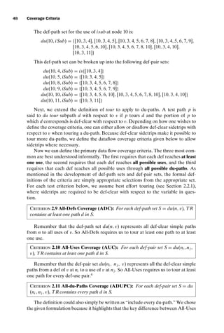introtest CUUS047-Ammann ISBN 9780521880381 November 8, 2007 17:13 Char Count= 0
48 Coverage Criteria
The def-path set for the use of isub at node 10 is:
du(10, iSub) = {[10, 3, 4], [10, 3, 4, 5], [10, 3, 4, 5, 6, 7, 8], [10, 3, 4, 5, 6, 7, 9],
[10, 3, 4, 5, 6, 10], [10, 3, 4, 5, 6, 7, 8, 10], [10, 3, 4, 10],
[10, 3, 11]}
This def-path set can be broken up into the following def-pair sets:
du(10, 4, iSub) = is{[10, 3, 4]}
du(10, 5, iSub) = {[10, 3, 4, 5]}
du(10, 8, iSub) = {[10, 3, 4, 5, 6, 7, 8]}
du(10, 9, iSub) = {[10, 3, 4, 5, 6, 7, 9]}
du(10, 10, iSub) = {[10, 3, 4, 5, 6, 10], [10, 3, 4, 5, 6, 7, 8, 10], [10, 3, 4, 10]}
du(10, 11, iSub) = {[10, 3, 11]}
Next, we extend the definition of tour to apply to du-paths. A test path p is
said to du tour subpath d with respect to v if p tours d and the portion of p to
which d corresponds is def-clear with respect to v. Depending on how one wishes to
define the coverage criteria, one can either allow or disallow def-clear sidetrips with
respect to v when touring a du-path. Because def-clear sidetrips make it possible to
tour more du-paths, we define the dataflow coverage criteria given below to allow
sidetrips where necessary.
Now we can define the primary data flow coverage criteria. The three most com-
mon are best understood informally. The first requires that each def reaches at least
one use, the second requires that each def reaches all possible uses, and the third
requires that each def reaches all possible uses through all possible du-paths. As
mentioned in the development of def-path sets and def-pair sets, the formal def-
initions of the criteria are simply appropriate selections from the appropriate set.
For each test criterion below, we assume best effort touring (see Section 2.2.1),
where sidetrips are required to be def-clear with respect to the variable in ques-
tion.
Criterion 2.9 All-Defs Coverage (ADC): For each def-path set S = du(n, v), TR
contains at least one path d in S.
Remember that the def-path set du(n, v) represents all def-clear simple paths
from n to all uses of v. So All-Defs requires us to tour at least one path to at least
one use.
Criterion 2.10 All-Uses Coverage (AUC): For each def-pair set S = du(ni , nj ,
v), TR contains at least one path d in S.
Remember that the def-pair set du(ni , nj , v) represents all the def-clear simple
paths from a def of v at ni to a use of v at nj . So All-Uses requires us to tour at least
one path for every def-use pair.4
Criterion 2.11 All-du-Paths Coverage (ADUPC): For each def-pair set S = du
(ni , nj , v), TR contains every path d in S.
The definition could also simply be written as “include every du-path.” We chose
the given formulation because it highlights that the key difference between All-Uses
 