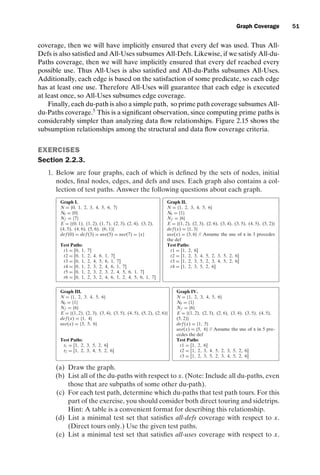 introtest CUUS047-Ammann ISBN 9780521880381 November 8, 2007 17:13 Char Count= 0
Graph Coverage 51
coverage, then we will have implicitly ensured that every def was used. Thus All-
Defs is also satisfied and All-Uses subsumes All-Defs. Likewise, if we satisfy All-du-
Paths coverage, then we will have implicitly ensured that every def reached every
possible use. Thus All-Uses is also satisfied and All-du-Paths subsumes All-Uses.
Additionally, each edge is based on the satisfaction of some predicate, so each edge
has at least one use. Therefore All-Uses will guarantee that each edge is executed
at least once, so All-Uses subsumes edge coverage.
Finally, each du-path is also a simple path, so prime path coverage subsumes All-
du-Paths coverage.5
This is a significant observation, since computing prime paths is
considerably simpler than analyzing data flow relationships. Figure 2.15 shows the
subsumption relationships among the structural and data flow coverage criteria.
EXERCISES
Section 2.2.3.
1. Below are four graphs, each of which is defined by the sets of nodes, initial
nodes, final nodes, edges, and defs and uses. Each graph also contains a col-
lection of test paths. Answer the following questions about each graph.
Graph I. Graph II.
N = {0, 1, 2, 3, 4, 5, 6, 7} N = {1, 2, 3, 4, 5, 6}
N0 = {0} N0 = {1}
Nf = {7} Nf = {6}
E = {(0, 1), (1, 2), (1, 7), (2, 3), (2, 4), (3, 2), E = {(1, 2), (2, 3), (2, 6), (3, 4), (3, 5), (4, 5), (5, 2)}
(4, 5), (4, 6), (5, 6), (6, 1)} def (x) = {1, 3}
def (0) = def (3) = use(5) = use(7) = {x} use(x) = {3, 6} // Assume the use of x in 3 precedes
the def
Test Paths: Test Paths:
t1 = [0, 1, 7] t1 = [1, 2, 6]
t2 = [0, 1, 2, 4, 6, 1, 7] t2 = [1, 2, 3, 4, 5, 2, 3, 5, 2, 6]
t3 = [0, 1, 2, 4, 5, 6, 1, 7] t3 = [1, 2, 3, 5, 2, 3, 4, 5, 2, 6]
t4 = [0, 1, 2, 3, 2, 4, 6, 1, 7] t4 = [1, 2, 3, 5, 2, 6]
t5 = [0, 1, 2, 3, 2, 3, 2, 4, 5, 6, 1, 7]
t6 = [0, 1, 2, 3, 2, 4, 6, 1, 2, 4, 5, 6, 1, 7]
Graph III. Graph IV.
N = {1, 2, 3, 4, 5, 6} N = {1, 2, 3, 4, 5, 6}
N0 = {1} N0 = {1}
Nf = {6} Nf = {6}
E = {(1, 2), (2, 3), (3, 4), (3, 5), (4, 5), (5, 2), (2, 6)} E = {(1, 2), (2, 3), (2, 6), (3, 4), (3, 5), (4, 5),
def (x) = {1, 4} (5, 2)}
use(x) = {3, 5, 6} def (x) = {1, 5}
use(x) = {5, 6} // Assume the use of x in 5 pre-
cedes the def
Test Paths: Test Paths:
t1 = [1, 2, 3, 5, 2, 6] t1 = [1, 2, 6]
t2 = [1, 2, 3, 4, 5, 2, 6] t2 = [1, 2, 3, 4, 5, 2, 3, 5, 2, 6]
t3 = [1, 2, 3, 5, 2, 3, 4, 5, 2, 6]
(a) Draw the graph.
(b) List all of the du-paths with respect to x. (Note: Include all du-paths, even
those that are subpaths of some other du-path).
(c) For each test path, determine which du-paths that test path tours. For this
part of the exercise, you should consider both direct touring and sidetrips.
Hint: A table is a convenient format for describing this relationship.
(d) List a minimal test set that satisfies all-defs coverage with respect to x.
(Direct tours only.) Use the given test paths.
(e) List a minimal test set that satisfies all-uses coverage with respect to x.
 