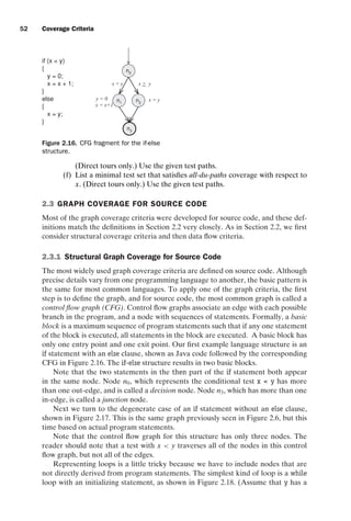introtest CUUS047-Ammann ISBN 9780521880381 November 8, 2007 17:13 Char Count= 0
52 Coverage Criteria
if (x  y)
{
y = 0;
x = x + 1;
}
else
{
x = y;
}
n0
n1 n2
n3
y = 0
x = x+1
x  y x  y
x = y
Figure 2.16. CFG fragment for the if-else
structure.
(Direct tours only.) Use the given test paths.
(f) List a minimal test set that satisfies all-du-paths coverage with respect to
x. (Direct tours only.) Use the given test paths.
2.3 GRAPH COVERAGE FOR SOURCE CODE
Most of the graph coverage criteria were developed for source code, and these def-
initions match the definitions in Section 2.2 very closely. As in Section 2.2, we first
consider structural coverage criteria and then data flow criteria.
2.3.1 Structural Graph Coverage for Source Code
The most widely used graph coverage criteria are defined on source code. Although
precise details vary from one programming language to another, the basic pattern is
the same for most common languages. To apply one of the graph criteria, the first
step is to define the graph, and for source code, the most common graph is called a
control flow graph (CFG). Control flow graphs associate an edge with each possible
branch in the program, and a node with sequences of statements. Formally, a basic
block is a maximum sequence of program statements such that if any one statement
of the block is executed, all statements in the block are executed. A basic block has
only one entry point and one exit point. Our first example language structure is an
if statement with an else clause, shown as Java code followed by the corresponding
CFG in Figure 2.16. The if-else structure results in two basic blocks.
Note that the two statements in the then part of the if statement both appear
in the same node. Node n0, which represents the conditional test x  y has more
than one out-edge, and is called a decision node. Node n3, which has more than one
in-edge, is called a junction node.
Next we turn to the degenerate case of an if statement without an else clause,
shown in Figure 2.17. This is the same graph previously seen in Figure 2.6, but this
time based on actual program statements.
Note that the control flow graph for this structure has only three nodes. The
reader should note that a test with x  y traverses all of the nodes in this control
flow graph, but not all of the edges.
Representing loops is a little tricky because we have to include nodes that are
not directly derived from program statements. The simplest kind of loop is a while
loop with an initializing statement, as shown in Figure 2.18. (Assume that y has a
 