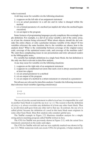 introtest CUUS047-Ammann ISBN 9780521880381 November 8, 2007 17:13 Char Count= 0
Graph Coverage 55
value is accessed.
A def may occur for variable x in the following situations:
1. x appears on the left side of an assignment statement
2. x is an actual parameter in a call site and its value is changed within the
method
3. x is a formal parameter of a method (an implicit def when the method begins
execution)
4. x is an input to the program
Some features of programming languages greatly complicate this seemingly sim-
ple definition. For example, is a def of an array variable a def of the entire array,
or of just the element being referenced? What about objects; should the def con-
sider the entire object, or only a particular instance variable of the object? If two
variables reference the same location, that is, the variables are aliases, how is the
analysis done? What is the relationship between coverage of the original source
code, coverage of the optimized source code, and coverage of the machine code?
We omit these complicating issues in our presentation and refer advanced readers
to the bibliographic notes.
If a variable has multiple definitions in a single basic block, the last definition is
the only one that is relevant to data flow analysis.
A use may occur for variable x in the following situations:
1. x appears on the right side of an assignment statement
2. x appears in a conditional test (note that such a test is always associated with
at least two edges)
3. x is an actual parameter to a method
4. x is an output of the program
5. x is an output of a method in a return statement or returned as a parameter
Not all uses are relevant for data flow analysis. Consider the following statements
that reference local variables (ignoring concurrency):
y = z;
x = y + 2;
The use of y in the second statement is called a local use; it is impossible for a def
in another basic block to reach the use in x = y + 2. The reason is that the definition
of y in y = z; always overrides any definition of y from any other basic block. That
is, no def-clear path goes from any other def to that use. In contrast, the use of z is
called global, because the definition of z used in this basic block must originate in
some other basic block. Data flow analysis only considers global uses.
The TestPat example in Figure 2.21 illustrates dataflow analysis for a simple
string pattern matching program called TestPat written in Java.
The CFG for TestPat was previously shown in Figure 2.12, with the actual Java
statements annotated on the nodes and edges.
The CFG for TestPat with def and use sets explicitly marked was shown in Fig-
ure 2.13. While numerous tools can create CFGs for programs, it helps students to
 