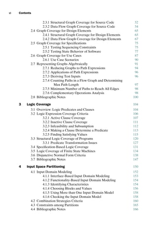 introtest CUUS047-Ammann ISBN 9780521880381 December 6, 2007 2:42 Char Count= 0
vi Contents
2.3.1 Structural Graph Coverage for Source Code 52
2.3.2 Data Flow Graph Coverage for Source Code 54
2.4 Graph Coverage for Design Elements 65
2.4.1 Structural Graph Coverage for Design Elements 65
2.4.2 Data Flow Graph Coverage for Design Elements 67
2.5 Graph Coverage for Specifications 75
2.5.1 Testing Sequencing Constraints 75
2.5.2 Testing State Behavior of Software 77
2.6 Graph Coverage for Use Cases 87
2.6.1 Use Case Scenarios 90
2.7 Representing Graphs Algebraically 91
2.7.1 Reducing Graphs to Path Expressions 94
2.7.2 Applications of Path Expressions 96
2.7.3 Deriving Test Inputs 96
2.7.4 Counting Paths in a Flow Graph and Determining
Max Path Length 97
2.7.5 Minimum Number of Paths to Reach All Edges 98
2.7.6 Complementary Operations Analysis 98
2.8 Bibliographic Notes 100
3 Logic Coverage 104
3.1 Overview: Logic Predicates and Clauses 104
3.2 Logic Expression Coverage Criteria 106
3.2.1 Active Clause Coverage 107
3.2.2 Inactive Clause Coverage 111
3.2.3 Infeasibility and Subsumption 112
3.2.4 Making a Clause Determine a Predicate 113
3.2.5 Finding Satisfying Values 115
3.3 Structural Logic Coverage of Programs 120
3.3.1 Predicate Transformation Issues 127
3.4 Specification-Based Logic Coverage 131
3.5 Logic Coverage of Finite State Machines 134
3.6 Disjunctive Normal Form Criteria 138
3.7 Bibliographic Notes 147
4 Input Space Partitioning 150
4.1 Input Domain Modeling 152
4.1.1 Interface-Based Input Domain Modeling 153
4.1.2 Functionality-Based Input Domain Modeling 154
4.1.3 Identifying Characteristics 154
4.1.4 Choosing Blocks and Values 156
4.1.5 Using More than One Input Domain Model 158
4.1.6 Checking the Input Domain Model 158
4.2 Combination Strategies Criteria 160
4.3 Constraints among Partitions 165
4.4 Bibliographic Notes 166
 
