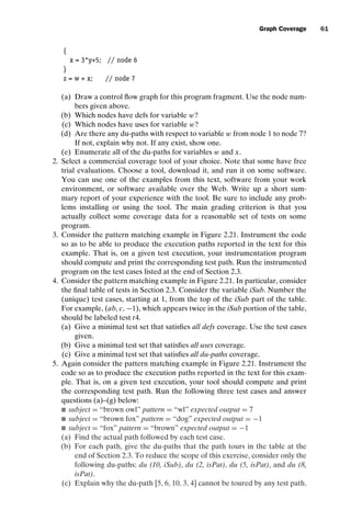 introtest CUUS047-Ammann ISBN 9780521880381 November 8, 2007 17:13 Char Count= 0
Graph Coverage 61
{
x = 3*y+5; // node 6
}
z = w + x; // node 7
(a) Draw a control flow graph for this program fragment. Use the node num-
bers given above.
(b) Which nodes have defs for variable w?
(c) Which nodes have uses for variable w?
(d) Are there any du-paths with respect to variable w from node 1 to node 7?
If not, explain why not. If any exist, show one.
(e) Enumerate all of the du-paths for variables w and x.
2. Select a commercial coverage tool of your choice. Note that some have free
trial evaluations. Choose a tool, download it, and run it on some software.
You can use one of the examples from this text, software from your work
environment, or software available over the Web. Write up a short sum-
mary report of your experience with the tool. Be sure to include any prob-
lems installing or using the tool. The main grading criterion is that you
actually collect some coverage data for a reasonable set of tests on some
program.
3. Consider the pattern matching example in Figure 2.21. Instrument the code
so as to be able to produce the execution paths reported in the text for this
example. That is, on a given test execution, your instrumentation program
should compute and print the corresponding test path. Run the instrumented
program on the test cases listed at the end of Section 2.3.
4. Consider the pattern matching example in Figure 2.21. In particular, consider
the final table of tests in Section 2.3. Consider the variable iSub. Number the
(unique) test cases, starting at 1, from the top of the iSub part of the table.
For example, (ab, c, −1), which appears twice in the iSub portion of the table,
should be labeled test t4.
(a) Give a minimal test set that satisfies all defs coverage. Use the test cases
given.
(b) Give a minimal test set that satisfies all uses coverage.
(c) Give a minimal test set that satisfies all du-paths coverage.
5. Again consider the pattern matching example in Figure 2.21. Instrument the
code so as to produce the execution paths reported in the text for this exam-
ple. That is, on a given test execution, your tool should compute and print
the corresponding test path. Run the following three test cases and answer
questions (a)–(g) below:
 subject = “brown owl” pattern = “wl” expected output = 7
 subject = “brown fox” pattern = “dog” expected output = −1
 subject = “fox” pattern = “brown” expected output = −1
(a) Find the actual path followed by each test case.
(b) For each path, give the du-paths that the path tours in the table at the
end of Section 2.3. To reduce the scope of this exercise, consider only the
following du-paths: du (10, iSub), du (2, isPat), du (5, isPat), and du (8,
isPat).
(c) Explain why the du-path [5, 6, 10, 3, 4] cannot be toured by any test path.
 