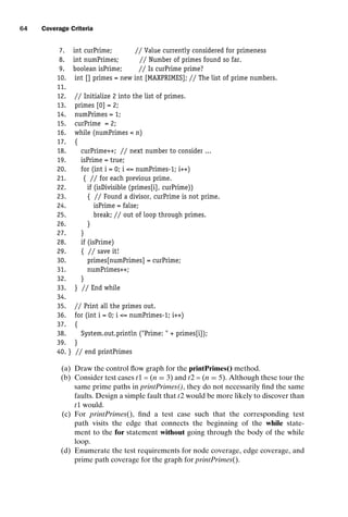 introtest CUUS047-Ammann ISBN 9780521880381 November 8, 2007 17:13 Char Count= 0
64 Coverage Criteria
7. int curPrime; // Value currently considered for primeness
8. int numPrimes; // Number of primes found so far.
9. boolean isPrime; // Is curPrime prime?
10. int [] primes = new int [MAXPRIMES]; // The list of prime numbers.
11.
12. // Initialize 2 into the list of primes.
13. primes [0] = 2;
14. numPrimes = 1;
15. curPrime = 2;
16. while (numPrimes  n)
17. {
18. curPrime++; // next number to consider ...
19. isPrime = true;
20. for (int i = 0; i = numPrimes-1; i++)
21. { // for each previous prime.
22. if (isDivisible (primes[i], curPrime))
23. { // Found a divisor, curPrime is not prime.
24. isPrime = false;
25. break; // out of loop through primes.
26. }
27. }
28. if (isPrime)
29. { // save it!
30. primes[numPrimes] = curPrime;
31. numPrimes++;
32. }
33. } // End while
34.
35. // Print all the primes out.
36. for (int i = 0; i = numPrimes-1; i++)
37. {
38. System.out.println (Prime:  + primes[i]);
39. }
40. } // end printPrimes
(a) Draw the control flow graph for the printPrimes() method.
(b) Consider test cases t1 = (n = 3) and t2 = (n = 5). Although these tour the
same prime paths in printPrimes(), they do not necessarily find the same
faults. Design a simple fault that t2 would be more likely to discover than
t1 would.
(c) For printPrimes(), find a test case such that the corresponding test
path visits the edge that connects the beginning of the while state-
ment to the for statement without going through the body of the while
loop.
(d) Enumerate the test requirements for node coverage, edge coverage, and
prime path coverage for the graph for printPrimes().
 