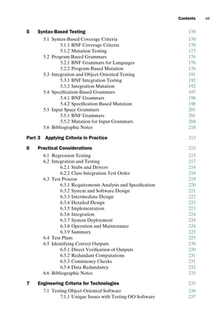 introtest CUUS047-Ammann ISBN 9780521880381 December 6, 2007 2:42 Char Count= 0
Contents vii
5 Syntax-Based Testing 170
5.1 Syntax-Based Coverage Criteria 170
5.1.1 BNF Coverage Criteria 170
5.1.2 Mutation Testing 173
5.2 Program-Based Grammars 176
5.2.1 BNF Grammars for Languages 176
5.2.2 Program-Based Mutation 176
5.3 Integration and Object-Oriented Testing 191
5.3.1 BNF Integration Testing 192
5.3.2 Integration Mutation 192
5.4 Specification-Based Grammars 197
5.4.1 BNF Grammars 198
5.4.2 Specification-Based Mutation 198
5.5 Input Space Grammars 201
5.5.1 BNF Grammars 201
5.5.2 Mutation for Input Grammars 204
5.6 Bibliographic Notes 210
Part 3 Applying Criteria in Practice 213
6 Practical Considerations 215
6.1 Regression Testing 215
6.2 Integration and Testing 217
6.2.1 Stubs and Drivers 218
6.2.2 Class Integration Test Order 218
6.3 Test Process 219
6.3.1 Requirements Analysis and Specification 220
6.3.2 System and Software Design 221
6.3.3 Intermediate Design 222
6.3.4 Detailed Design 223
6.3.5 Implementation 223
6.3.6 Integration 224
6.3.7 System Deployment 224
6.3.8 Operation and Maintenance 224
6.3.9 Summary 225
6.4 Test Plans 225
6.5 Identifying Correct Outputs 230
6.5.1 Direct Verification of Outputs 230
6.5.2 Redundant Computations 231
6.5.3 Consistency Checks 231
6.5.4 Data Redundancy 232
6.6 Bibliographic Notes 233
7 Engineering Criteria for Technologies 235
7.1 Testing Object-Oriented Software 236
7.1.1 Unique Issues with Testing OO Software 237
 