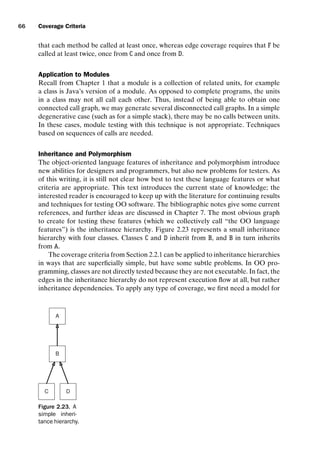 introtest CUUS047-Ammann ISBN 9780521880381 November 8, 2007 17:13 Char Count= 0
66 Coverage Criteria
that each method be called at least once, whereas edge coverage requires that F be
called at least twice, once from C and once from D.
Application to Modules
Recall from Chapter 1 that a module is a collection of related units, for example
a class is Java’s version of a module. As opposed to complete programs, the units
in a class may not all call each other. Thus, instead of being able to obtain one
connected call graph, we may generate several disconnected call graphs. In a simple
degenerative case (such as for a simple stack), there may be no calls between units.
In these cases, module testing with this technique is not appropriate. Techniques
based on sequences of calls are needed.
Inheritance and Polymorphism
The object-oriented language features of inheritance and polymorphism introduce
new abilities for designers and programmers, but also new problems for testers. As
of this writing, it is still not clear how best to test these language features or what
criteria are appropriate. This text introduces the current state of knowledge; the
interested reader is encouraged to keep up with the literature for continuing results
and techniques for testing OO software. The bibliographic notes give some current
references, and further ideas are discussed in Chapter 7. The most obvious graph
to create for testing these features (which we collectively call “the OO language
features”) is the inheritance hierarchy. Figure 2.23 represents a small inheritance
hierarchy with four classes. Classes C and D inherit from B, and B in turn inherits
from A.
The coverage criteria from Section 2.2.1 can be applied to inheritance hierarchies
in ways that are superficially simple, but have some subtle problems. In OO pro-
gramming, classes are not directly tested because they are not executable. In fact, the
edges in the inheritance hierarchy do not represent execution flow at all, but rather
inheritance dependencies. To apply any type of coverage, we first need a model for
A
D
C
B
Figure 2.23. A
simple inheri-
tance hierarchy.
 