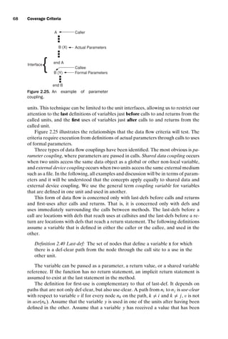 introtest CUUS047-Ammann ISBN 9780521880381 November 8, 2007 17:13 Char Count= 0
68 Coverage Criteria
A
end B
B (Y)
end A
B (X)
Caller
Callee
Actual Parameters
Formal Parameters
Interface
{ .
.
.
.
.
.
.
.
.
Figure 2.25. An example of parameter
coupling.
units. This technique can be limited to the unit interfaces, allowing us to restrict our
attention to the last definitions of variables just before calls to and returns from the
called units, and the first uses of variables just after calls to and returns from the
called unit.
Figure 2.25 illustrates the relationships that the data flow criteria will test. The
criteria require execution from definitions of actual parameters through calls to uses
of formal parameters.
Three types of data flow couplings have been identified. The most obvious is pa-
rameter coupling, where parameters are passed in calls. Shared data coupling occurs
when two units access the same data object as a global or other non-local variable,
and external device coupling occurs when two units access the same external medium
such as a file. In the following, all examples and discussion will be in terms of param-
eters and it will be understood that the concepts apply equally to shared data and
external device coupling. We use the general term coupling variable for variables
that are defined in one unit and used in another.
This form of data flow is concerned only with last-defs before calls and returns
and first-uses after calls and returns. That is, it is concerned only with defs and
uses immediately surrounding the calls between methods. The last-defs before a
call are locations with defs that reach uses at callsites and the last-defs before a re-
turn are locations with defs that reach a return statement. The following definitions
assume a variable that is defined in either the caller or the callee, and used in the
other.
Definition 2.40 Last-def: The set of nodes that define a variable x for which
there is a def-clear path from the node through the call site to a use in the
other unit.
The variable can be passed as a parameter, a return value, or a shared variable
reference. If the function has no return statement, an implicit return statement is
assumed to exist at the last statement in the method.
The definition for first-use is complementary to that of last-def. It depends on
paths that are not only def-clear, but also use-clear. A path from ni to nj is use-clear
with respect to variable v if for every node nk on the path, k = i and k = j, v is not
in use(nk). Assume that the variable y is used in one of the units after having been
defined in the other. Assume that a variable y has received a value that has been
 