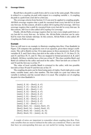 introtest CUUS047-Ammann ISBN 9780521880381 November 8, 2007 17:13 Char Count= 0
70 Coverage Criteria
Recall that a du-path is a path from a def to a use in the same graph. This notion
is refined to a coupling du-path with respect to a coupling variable x. A coupling
du-path is a path from a last-def to a first-use.
The coverage criteria from Section 2.2.2 can now be applied to coupling graphs.
All-Defs coverage requires that a path be executed from every last-def to at least
one first-use. In this context, all-defs is called All-Coupling-Def coverage. All-Uses
coverage requires that a path be executed from every last-def to every first-use. In
this context, All-Uses is also called All-Coupling-Use coverage.
Finally, All-du-Paths coverage requires that we tour every simple path from ev-
ery last-def to every first-use. As before, the All-du-Paths criterion can be satis-
fied by tours that include sidetrips. In this context, All-du-Paths is also called All-
Coupling-du-Paths coverage.
Example
Now we will turn to an example to illustrate coupling data flow. Class Quadratic in
Figure 2.28 computes the quadratic root of an equation, given three integer coeffi-
cients. The call to Root() on line 34 in main passes in three parameters. Each of the
variables X, Y, and Z have three last-defs in the caller at lines 16, 17, 18, lines 23, 24,
and 25, and lines 30, 31, and 32. They are mapped to formal parameters A, B, and C
in Root(). All three variables have a first-use at line 47. The class variables Root1 and
Root2 are defined in the callee and used in the caller. Their last-defs are at lines 53
and 54 and the first-use is at line 37.
The value of local variable Result is returned to the caller, with two possible
last-defs at lines 50 and 55 and first-use at line 35.
The coupling du-pairs can be listed using pairs of triples. Each triple gives a unit
name, variable name, and a line number. The first triple in a pair says where the
variable is defined, and the second where it is used. The complete set of coupling
du-pairs for class Quadratic is
(main(), X, 16) -- (Root(), A, 47)
(main(), Y, 17) -- (Root(), B, 47)
(main(), Z, 18) -- (Root(), C, 47)
(main(), X, 23) -- (Root(), A, 47)
(main(), Y, 24) -- (Root(), B, 47)
(main(), Z, 25) -- (Root(), C, 47)
(main(), X, 30) -- (Root(), A, 47)
(main(), Y, 31) -- (Root(), B, 47)
(main(), Z, 32) -- (Root(), C, 47)
(Root(), Root1, 53) -- (main(), Root1, 37)
(Root(), Root2, 54) -- (main(), Root2, 37)
(Root(), Result, 50) -- (main(), ok, 35)
(Root(), Result, 55) -- (main(), ok, 35)
A couple of notes are important to remember about coupling data flow. First,
only variables that are used or defined in the callee are considered. That is, last-defs
that have no corresponding first-uses are not useful for testing. Second, we must
 