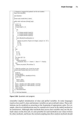 introtest CUUS047-Ammann ISBN 9780521880381 November 8, 2007 17:13 Char Count= 0
Graph Coverage 71
1 // Program to compute the quadratic root for two numbers
2 import java.lang.Math;
3
4 class Quadratic
5 {
6 private static double Root1, Root2;
7
8 public static void main (String[] argv)
9 {
10 int X, Y, Z;
11 boolean ok;
12 if (argv.length == 3)
13 {
14 try
15 {
16 X = Integer.parseInt (argv[1]);
17 Y = Integer.parseInt (argv[2]);
18 Z = Integer.parseInt (argv[3]);
19 }
20 catch (NumberFormatException e)
21 {
22 System.out.println (Inputs not integers, using 8, 10, -33.);
23 X = 8;
24 Y = 10;
25 Z = -33;
26 }
27 }
28 else
29 {
30 X = 8;
31 Y = 10;
32 Z = -33;
33 }
34 ok = Root (X, Y, Z);
35 if (ok)
36 System.out.println
37 (Quadratic: Root 1 =  + Root1 + , Root 2 =  + Root2);
38 else
39 System.out.println (No solution.);
40 }
41
42 // Finds the quadratic root, A must be non-zero
43 private static boolean Root (int A, int B, int C)
44 {
45 double D;
46 boolean Result;
47 D = (double)(B*B) - (double)(4.0*A*C);
48 if (D  0.0)
49 {
50 Result = false;
51 return (Result);
52 }
53 Root1 = (double) ((-B + Math.sqrt(D)) / (2.0*A));
54 Root2 = (double) ((-B - Math.sqrt(D)) / (2.0*A));
55 Result = true;
56 return (Result);
57 } // End method Root
58
59 } // End class Quadratic
Figure 2.28. Quadratic root program.
remember implicit initialization of class and global variables. In some languages
(such as Java and C), class and instance variables are given default values. These def-
initions can be modeled as occurring at the beginning of appropriate units. For ex-
ample, class-level initializations may be considered to occur in the main() method or
in constructors. Although other methods that access class variables may use the de-
fault values on the first call, it is also possible for such methods to use values written
by other methods, and hence the normal coupling data flow analysis methods should
 