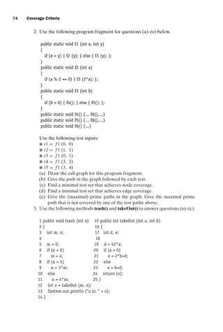 introtest CUUS047-Ammann ISBN 9780521880381 November 8, 2007 17:13 Char Count= 0
74 Coverage Criteria
2. Use the following program fragment for questions (a)–(e) below.
public static void f1 (int x, int y)
{
if (x  y) { f2 (y); } else { f3 (y); };
}
public static void f2 (int a)
{
if (a % 2 == 0) { f3 (2*a); };
}
public static void f3 (int b)
{
if (b  0) { f4(); } else { f5(); };
}
public static void f4() {... f6()....}
public static void f5() {... f6()....}
public static void f6() {...}
Use the following test inputs:
 t1 = f 1 (0, 0)
 t2 = f 1 (1, 1)
 t3 = f 1 (0, 1)
 t4 = f 1 (3, 2)
 t5 = f 1 (3, 4)
(a) Draw the call graph for this program fragment.
(b) Give the path in the graph followed by each test.
(c) Find a minimal test set that achieves node coverage.
(d) Find a minimal test set that achieves edge coverage.
(e) Give the (maximal) prime paths in the graph. Give the maximal prime
path that is not covered by any of the test paths above.
3. Use the following methods trash() and takeOut() to answer questions (a)–(c).
1 public void trash (int x) 15 public int takeOut (int a, int b)
2 { 16 {
3 int m, n; 17 int d, e;
4 18
5 m = 0; 19 d = 42*a;
6 if (x  0) 20 if (a  0)
7 m = 4; 21 e = 2*b+d;
8 if (x  5) 22 else
9 n = 3*m; 23 e = b+d;
10 else 24 return (e);
11 n = 4*m; 25 }
12 int o = takeOut (m, n);
13 System.out.println (o is:  + o);
14 }
 