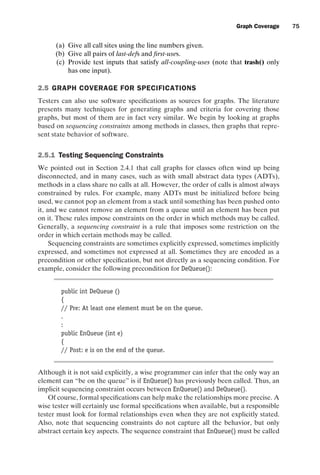 introtest CUUS047-Ammann ISBN 9780521880381 November 8, 2007 17:13 Char Count= 0
Graph Coverage 75
(a) Give all call sites using the line numbers given.
(b) Give all pairs of last-defs and first-uses.
(c) Provide test inputs that satisfy all-coupling-uses (note that trash() only
has one input).
2.5 GRAPH COVERAGE FOR SPECIFICATIONS
Testers can also use software specifications as sources for graphs. The literature
presents many techniques for generating graphs and criteria for covering those
graphs, but most of them are in fact very similar. We begin by looking at graphs
based on sequencing constraints among methods in classes, then graphs that repre-
sent state behavior of software.
2.5.1 Testing Sequencing Constraints
We pointed out in Section 2.4.1 that call graphs for classes often wind up being
disconnected, and in many cases, such as with small abstract data types (ADTs),
methods in a class share no calls at all. However, the order of calls is almost always
constrained by rules. For example, many ADTs must be initialized before being
used, we cannot pop an element from a stack until something has been pushed onto
it, and we cannot remove an element from a queue until an element has been put
on it. These rules impose constraints on the order in which methods may be called.
Generally, a sequencing constraint is a rule that imposes some restriction on the
order in which certain methods may be called.
Sequencing constraints are sometimes explicitly expressed, sometimes implicitly
expressed, and sometimes not expressed at all. Sometimes they are encoded as a
precondition or other specification, but not directly as a sequencing condition. For
example, consider the following precondition for DeQueue():
public int DeQueue ()
{
// Pre: At least one element must be on the queue.
.
:
public EnQueue (int e)
{
// Post: e is on the end of the queue.
Although it is not said explicitly, a wise programmer can infer that the only way an
element can “be on the queue” is if EnQueue() has previously been called. Thus, an
implicit sequencing constraint occurs between EnQueue() and DeQueue().
Of course, formal specifications can help make the relationships more precise. A
wise tester will certainly use formal specifications when available, but a responsible
tester must look for formal relationships even when they are not explicitly stated.
Also, note that sequencing constraints do not capture all the behavior, but only
abstract certain key aspects. The sequence constraint that EnQueue() must be called
 