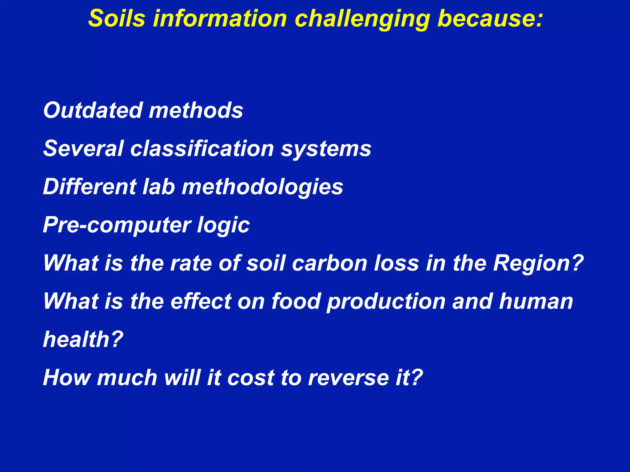Soils information challenging because:
Outdated methods
Several classification systems
Different lab methodologies
Pre-computer logic
What is the rate of soil carbon loss in the Region?
What is the effect on food production and human
health?
How much will it cost to reverse it?
