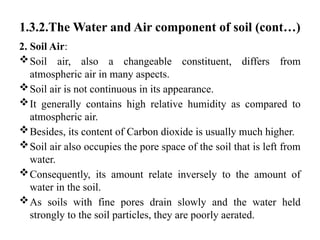 1.3.2.The Water and Air component of soil (cont…)
2. Soil Air:
Soil air, also a changeable constituent, differs from
atmospheric air in many aspects.
Soil air is not continuous in its appearance.
It generally contains high relative humidity as compared to
atmospheric air.
Besides, its content of Carbon dioxide is usually much higher.
Soil air also occupies the pore space of the soil that is left from
water.
Consequently, its amount relate inversely to the amount of
water in the soil.
As soils with fine pores drain slowly and the water held
strongly to the soil particles, they are poorly aerated.
 