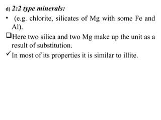 d) 2:2 type minerals:
• (e.g. chlorite, silicates of Mg with some Fe and
Al).
Here two silica and two Mg make up the unit as a
result of substitution.
In most of its properties it is similar to illite.
 