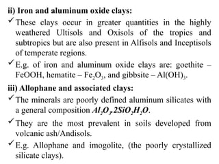 ii) Iron and aluminum oxide clays:
These clays occur in greater quantities in the highly
weathered Ultisols and Oxisols of the tropics and
subtropics but are also present in Alfisols and Inceptisols
of temperate regions.
E.g. of iron and aluminum oxide clays are: goethite –
FeOOH, hematite – Fe2O3, and gibbsite – Al(OH)3.
iii) Allophane and associated clays:
The minerals are poorly defined aluminum silicates with
a general composition Al2O3.2SiO2H2O.
They are the most prevalent in soils developed from
volcanic ash/Andisols.
E.g. Allophane and imogolite, (the poorly crystallized
silicate clays).
 