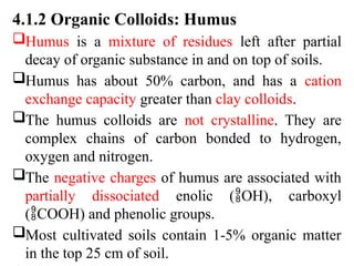 4.1.2 Organic Colloids: Humus
Humus is a mixture of residues left after partial
decay of organic substance in and on top of soils.
Humus has about 50% carbon, and has a cation
exchange capacity greater than clay colloids.
The humus colloids are not crystalline. They are
complex chains of carbon bonded to hydrogen,
oxygen and nitrogen.
The negative charges of humus are associated with
partially dissociated enolic (OH), carboxyl
(COOH) and phenolic groups.
Most cultivated soils contain 1-5% organic matter
in the top 25 cm of soil.
 