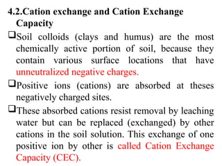 4.2.Cation exchange and Cation Exchange
Capacity
Soil colloids (clays and humus) are the most
chemically active portion of soil, because they
contain various surface locations that have
unneutralized negative charges.
Positive ions (cations) are absorbed at theses
negatively charged sites.
These absorbed cations resist removal by leaching
water but can be replaced (exchanged) by other
cations in the soil solution. This exchange of one
positive ion by other is called Cation Exchange
Capacity (CEC).
 