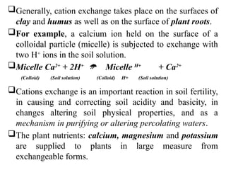 Generally, cation exchange takes place on the surfaces of
clay and humus as well as on the surface of plant roots.
For example, a calcium ion held on the surface of a
colloidal particle (micelle) is subjected to exchange with
two H+
ions in the soil solution.
Micelle Ca2+
+ 2H+
 Micelle H+
+ Ca2+
(Colloid) (Soil solution) (Colloid) H+ (Soil solution)
Cations exchange is an important reaction in soil fertility,
in causing and correcting soil acidity and basicity, in
changes altering soil physical properties, and as a
mechanism in purifying or altering percolating waters.
The plant nutrients: calcium, magnesium and potassium
are supplied to plants in large measure from
exchangeable forms.
 