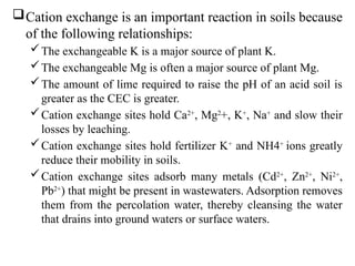 Cation exchange is an important reaction in soils because
of the following relationships:
The exchangeable K is a major source of plant K.
The exchangeable Mg is often a major source of plant Mg.
The amount of lime required to raise the pH of an acid soil is
greater as the CEC is greater.
Cation exchange sites hold Ca2+
, Mg2
+, K+
, Na+
and slow their
losses by leaching.
Cation exchange sites hold fertilizer K+
and NH4+
ions greatly
reduce their mobility in soils.
Cation exchange sites adsorb many metals (Cd2+
, Zn2+
, Ni2+
,
Pb2+
) that might be present in wastewaters. Adsorption removes
them from the percolation water, thereby cleansing the water
that drains into ground waters or surface waters.
 
