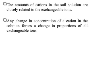 The amounts of cations in the soil solution are
closely related to the exchangeable ions.
Any change in concentration of a cation in the
solution forces a change in proportions of all
exchangeable ions.
 