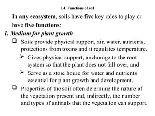 1.4. Functions of soil
In any ecosystem, soils have five key roles to play or
have five functions:
1. Medium for plant growth
 Soils provide physical support, air, water, nutrients,
protections from toxins and it regulates temperature.
 Gives physical support, anchorage to the root
system so that the plant does not fall over, and
 Serve as a store house for water and nutrients
essential for plant growth and development.
 Properties of the soil often determine the nature of
the vegetation present and, indirectly, the number
and types of animals that the vegetation can support.
 