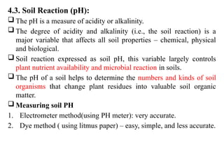 4.3. Soil Reaction (pH):
 The pH is a measure of acidity or alkalinity.
 The degree of acidity and alkalinity (i.e., the soil reaction) is a
major variable that affects all soil properties – chemical, physical
and biological.
 Soil reaction expressed as soil pH, this variable largely controls
plant nutrient availability and microbial reaction in soils.
 The pH of a soil helps to determine the numbers and kinds of soil
organisms that change plant residues into valuable soil organic
matter.
 Measuring soil PH
1. Electrometer method(using PH meter): very accurate.
2. Dye method ( using litmus paper) – easy, simple, and less accurate.
 