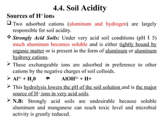 4.4. Soil Acidity
Sources of H+
ions
 Two adsorbed cations (aluminum and hydrogen) are largely
responsible for soil acidity.
 Strongly Acid Soils: Under very acid soil conditions (pH  5)
much aluminum becomes soluble and is either tightly bound by
organic matter or is present in the form of aluminum or aluminum
hydroxy cations.
 These exchangeable ions are adsorbed in preference to other
cations by the negative charges of soil colloids.
 Al3+
+ H20  AlOH2+
+ H+
 This hydrolysis lowers the pH of the soil solution and is the major
source of H+
ions in very acid soils.
 N.B: Strongly acid soils are undesirable because soluble
aluminum and manganese can reach toxic level and microbial
activity is greatly reduced.
 