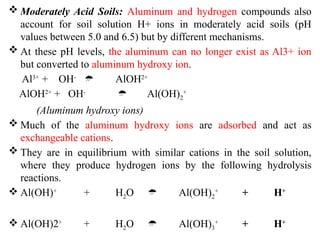  Moderately Acid Soils: Aluminum and hydrogen compounds also
account for soil solution H+ ions in moderately acid soils (pH
values between 5.0 and 6.5) but by different mechanisms.
 At these pH levels, the aluminum can no longer exist as Al3+ ion
but converted to aluminum hydroxy ion.
Al3+
+ OH-
 AlOH2+
AlOH2+
+ OH-
 Al(OH)2
+
(Aluminum hydroxy ions)
 Much of the aluminum hydroxy ions are adsorbed and act as
exchangeable cations.
 They are in equilibrium with similar cations in the soil solution,
where they produce hydrogen ions by the following hydrolysis
reactions.
 Al(OH)+
+ H2O  Al(OH)2
+
+ H+
 Al(OH)2+
+ H2O  Al(OH)3
+
+ H+
 