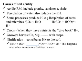 Causes of soil acidity
 Acidic P.M. include granite, sandstone, shale.
 Percolation of water also reduces the PH.
 Some processes produce H. e.g Respiration of roots
and microbes. CO2 + H2O H2CO3 + HCO3-
+
H+
 Crops - When they have nutrients the “give back” H+.
 Growers harvest Ca, Mg-------- with crops.
 Nitrification – contributes H+ to the soil.
 NH4+
+ 2O2
-
NO3 -
+ H2O + 2H+
This happens
also when ammonium fertilizer is used.
 