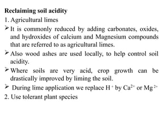 Reclaiming soil acidity
1. Agricultural limes
It is commonly reduced by adding carbonates, oxides,
and hydroxides of calcium and Magnesium compounds
that are referred to as agricultural limes.
Also wood ashes are used locally, to help control soil
acidity.
Where soils are very acid, crop growth can be
drastically improved by liming the soil.
 During lime application we replace H +
by Ca2+
or Mg2+
2. Use tolerant plant species
 