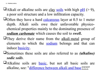 4.5. Alkalinity/sodicity
Alkali or alkaline soils are clay soils with high pH (> 9),
a poor soil structure and a low infiltration capacity.
Often they have a hard calcareous layer at 0.5 to 1 meter
depth. Alkali soils owe their unfavorable physico-
chemical properties mainly to the dominating presence of
sodium carbonate which causes the soil to swell.
They derive their name from the alkali metal group of
elements to which the sodium belongs and that can
induce basicity.
Sometimes these soils are also referred to as (alkaline)
sodic soils.
Alkaline soils are basic, but not all basic soils are
alkaline, see: "difference between alkali and base????"
 